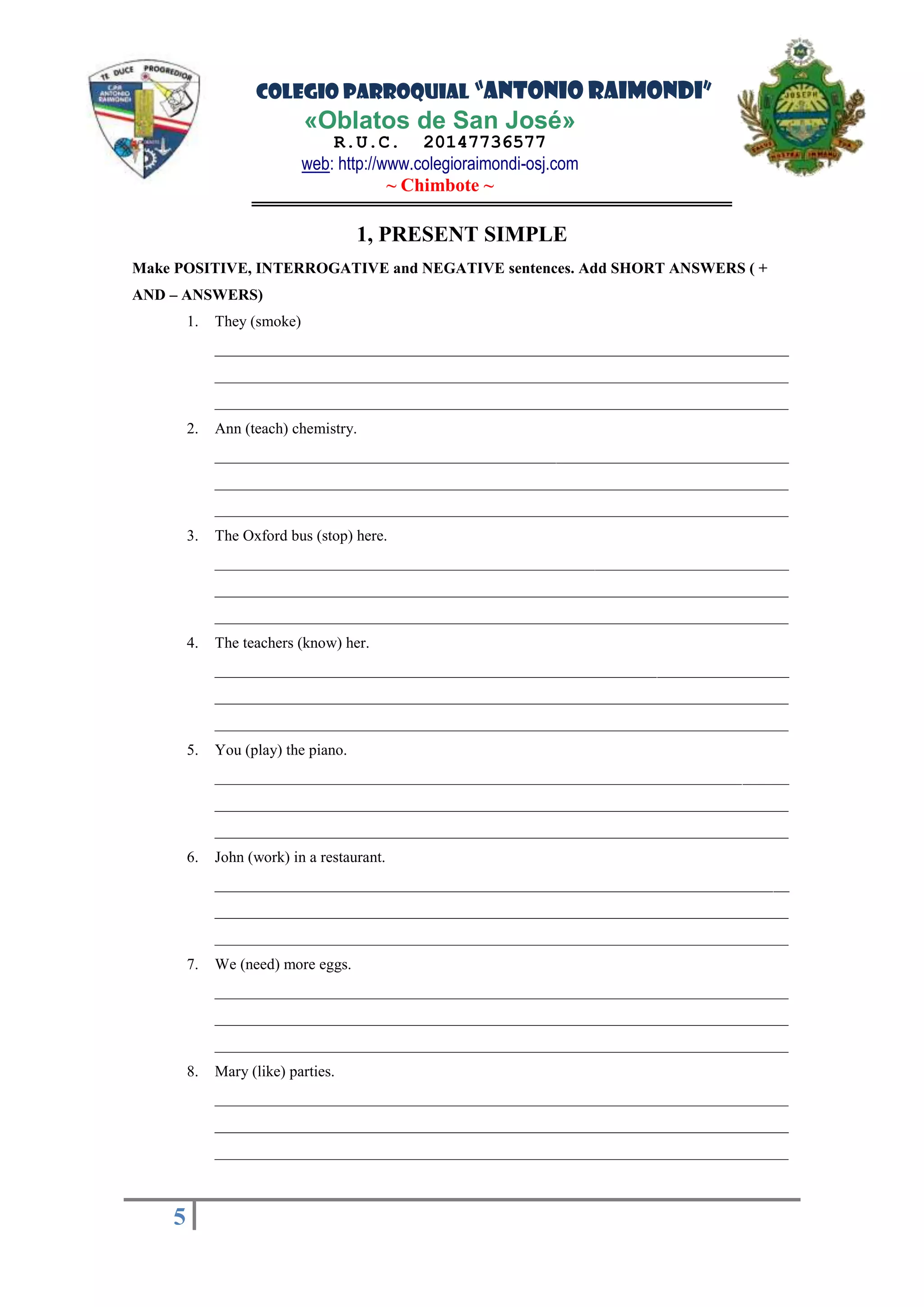 COLEGIO PARROQUIAL “ANTONIO RAIMONDI”
«Oblatos de San José»
R.U.C. 20147736577
web: http://www.colegioraimondi-osj.com
~ Chimbote ~
5
5
1, PRESENT SIMPLE
Make POSITIVE, INTERROGATIVE and NEGATIVE sentences. Add SHORT ANSWERS ( +
AND – ANSWERS)
1. They (smoke)
__________________________________________________________________________
__________________________________________________________________________
__________________________________________________________________________
2. Ann (teach) chemistry.
__________________________________________________________________________
__________________________________________________________________________
__________________________________________________________________________
3. The Oxford bus (stop) here.
__________________________________________________________________________
__________________________________________________________________________
__________________________________________________________________________
4. The teachers (know) her.
__________________________________________________________________________
__________________________________________________________________________
__________________________________________________________________________
5. You (play) the piano.
__________________________________________________________________________
__________________________________________________________________________
__________________________________________________________________________
6. John (work) in a restaurant.
__________________________________________________________________________
__________________________________________________________________________
__________________________________________________________________________
7. We (need) more eggs.
__________________________________________________________________________
__________________________________________________________________________
__________________________________________________________________________
8. Mary (like) parties.
__________________________________________________________________________
__________________________________________________________________________
__________________________________________________________________________
 