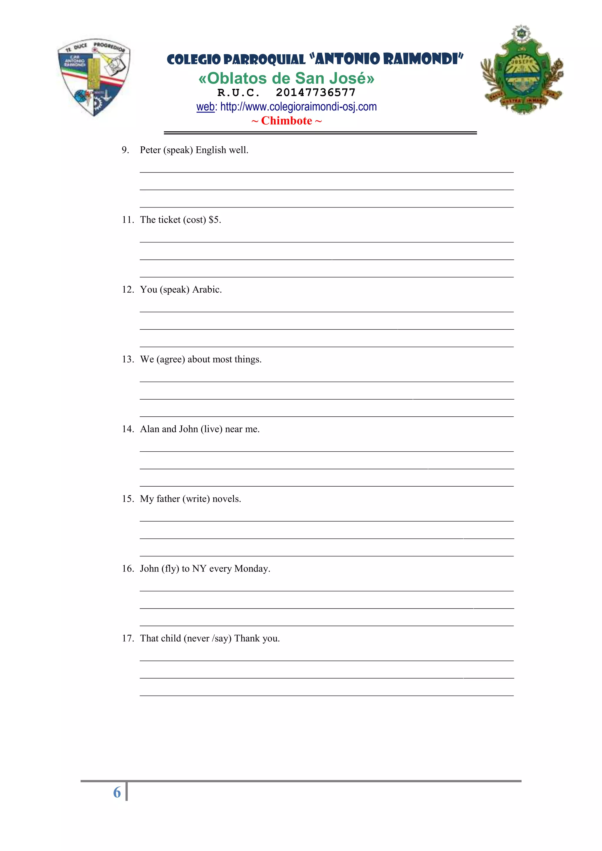 COLEGIO PARROQUIAL “ANTONIO RAIMONDI”
«Oblatos de San José»
R.U.C. 20147736577
web: http://www.colegioraimondi-osj.com
~ Chimbote ~
6
6
9. Peter (speak) English well.
__________________________________________________________________________
__________________________________________________________________________
__________________________________________________________________________
11. The ticket (cost) $5.
__________________________________________________________________________
__________________________________________________________________________
__________________________________________________________________________
12. You (speak) Arabic.
__________________________________________________________________________
__________________________________________________________________________
__________________________________________________________________________
13. We (agree) about most things.
__________________________________________________________________________
__________________________________________________________________________
__________________________________________________________________________
14. Alan and John (live) near me.
__________________________________________________________________________
__________________________________________________________________________
__________________________________________________________________________
15. My father (write) novels.
__________________________________________________________________________
__________________________________________________________________________
__________________________________________________________________________
16. John (fly) to NY every Monday.
__________________________________________________________________________
__________________________________________________________________________
__________________________________________________________________________
17. That child (never /say) Thank you.
__________________________________________________________________________
__________________________________________________________________________
__________________________________________________________________________
 
