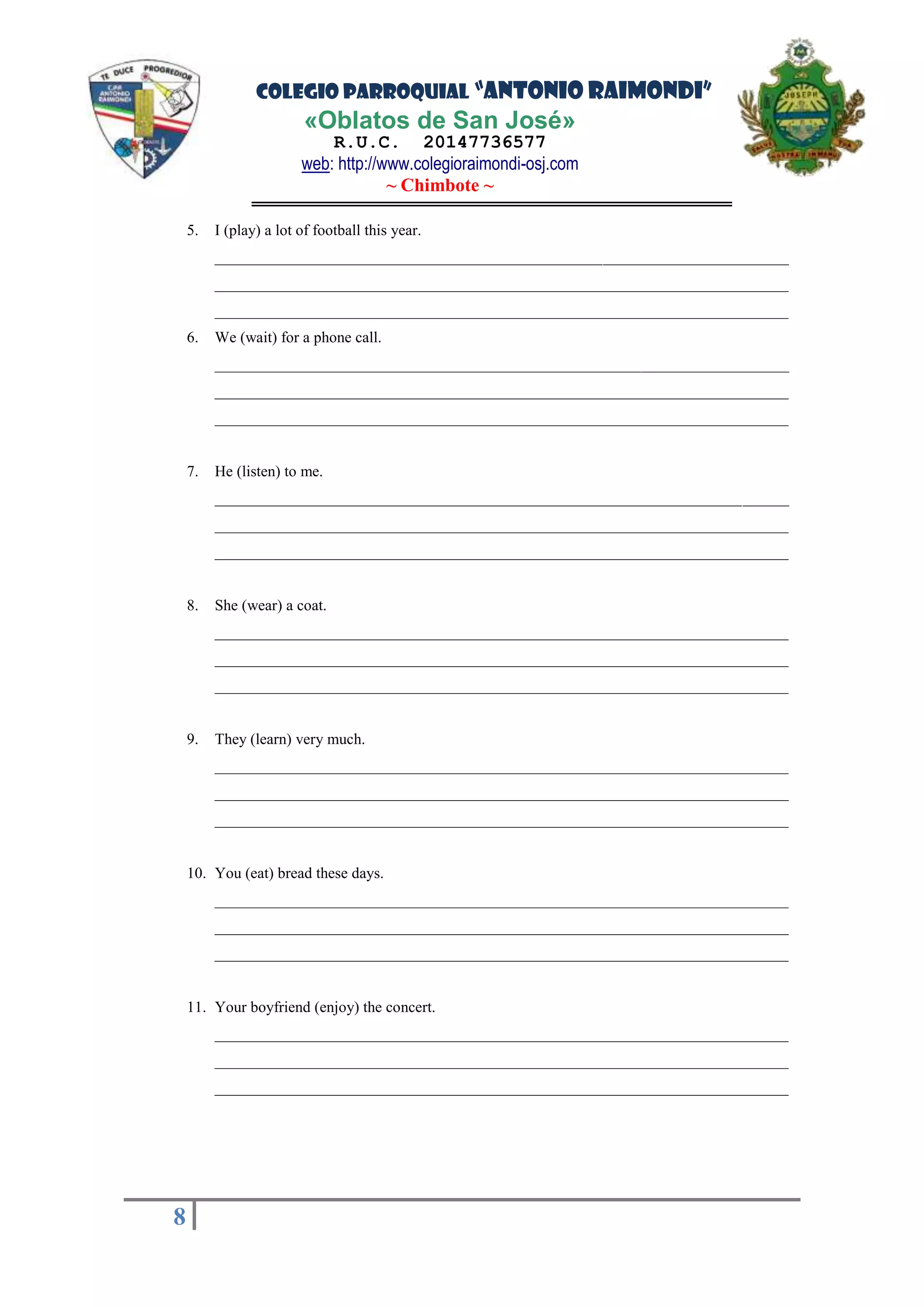 COLEGIO PARROQUIAL “ANTONIO RAIMONDI”
«Oblatos de San José»
R.U.C. 20147736577
web: http://www.colegioraimondi-osj.com
~ Chimbote ~
8
8
5. I (play) a lot of football this year.
__________________________________________________________________________
__________________________________________________________________________
__________________________________________________________________________
6. We (wait) for a phone call.
__________________________________________________________________________
__________________________________________________________________________
__________________________________________________________________________
7. He (listen) to me.
__________________________________________________________________________
__________________________________________________________________________
__________________________________________________________________________
8. She (wear) a coat.
__________________________________________________________________________
__________________________________________________________________________
__________________________________________________________________________
9. They (learn) very much.
__________________________________________________________________________
__________________________________________________________________________
__________________________________________________________________________
10. You (eat) bread these days.
__________________________________________________________________________
__________________________________________________________________________
__________________________________________________________________________
11. Your boyfriend (enjoy) the concert.
__________________________________________________________________________
__________________________________________________________________________
__________________________________________________________________________
 