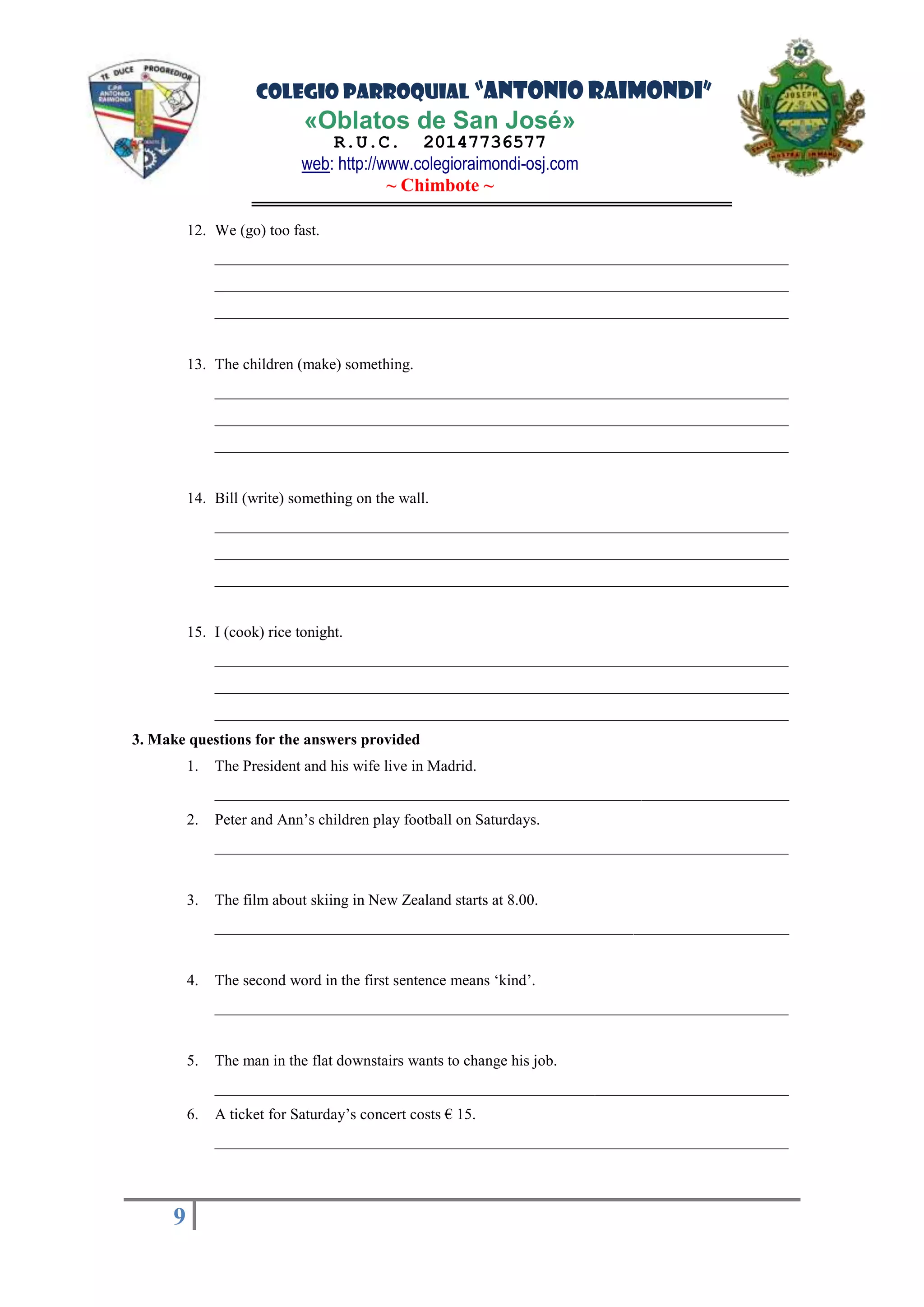 COLEGIO PARROQUIAL “ANTONIO RAIMONDI”
«Oblatos de San José»
R.U.C. 20147736577
web: http://www.colegioraimondi-osj.com
~ Chimbote ~
9
9
12. We (go) too fast.
__________________________________________________________________________
__________________________________________________________________________
__________________________________________________________________________
13. The children (make) something.
__________________________________________________________________________
__________________________________________________________________________
__________________________________________________________________________
14. Bill (write) something on the wall.
__________________________________________________________________________
__________________________________________________________________________
__________________________________________________________________________
15. I (cook) rice tonight.
__________________________________________________________________________
__________________________________________________________________________
__________________________________________________________________________
3. Make questions for the answers provided
1. The President and his wife live in Madrid.
__________________________________________________________________________
2. Peter and Ann’s children play football on Saturdays.
__________________________________________________________________________
3. The film about skiing in New Zealand starts at 8.00.
__________________________________________________________________________
4. The second word in the first sentence means ‘kind’.
__________________________________________________________________________
5. The man in the flat downstairs wants to change his job.
__________________________________________________________________________
6. A ticket for Saturday’s concert costs € 15.
__________________________________________________________________________
 