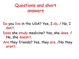 Questions and short
answers
Do you live in the USA? Yes, I do. / No, I
don’t.
Does she study medicine? Yes, she does. /
No, she doesn’t.
Are they friends? Yes, they are. /No they
aren’t.
 