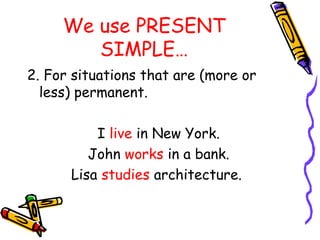 We use PRESENT
SIMPLE…
2. For situations that are (more or
less) permanent.
I live in New York.
John works in a bank.
Lisa studies architecture.
 