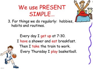 We use PRESENT
SIMPLE…
3. For things we do regularly: hobbies,
habits and routines.
Every day I get up at 7:30.
I have a shower and eat breakfast.
Then I take the train to work.
Every Thursday I play basketball.
 