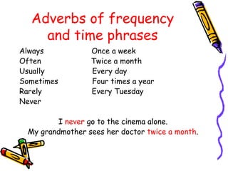 Adverbs of frequency
and time phrases
Always Once a week
Often Twice a month
Usually Every day
Sometimes Four times a year
Rarely Every Tuesday
Never
I never go to the cinema alone.
My grandmother sees her doctor twice a month.
 