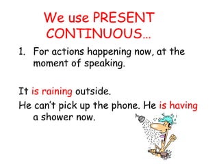We use PRESENT
CONTINUOUS…
1. For actions happening now, at the
moment of speaking.
It is raining outside.
He can’t pick up the phone. He is having
a shower now.
 