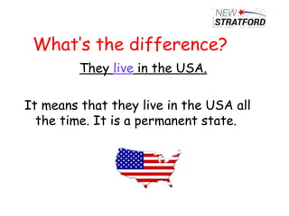 What’s the difference?
They live in the USA.
It means that they live in the USA all
the time. It is a permanent state.
 