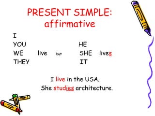 PRESENT SIMPLE:
affirmative
I
YOU HE
WE live but SHE lives
THEY IT
I live in the USA.
She studies architecture.
 