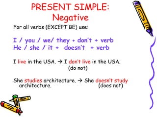 PRESENT SIMPLE:
Negative
For all verbs (EXCEPT BE) use:
I / you / we/ they + don’t + verb
He / she / it + doesn’t + verb
I live in the USA.  I don’t live in the USA.
(do not)
She studies architecture.  She doesn’t study
architecture. (does not)
 