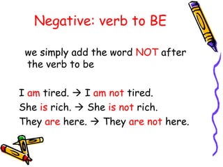 Negative: verb to BE
we simply add the word NOT after
the verb to be
I am tired.  I am not tired.
She is rich.  She is not rich.
They are here.  They are not here.
 