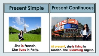 Present Simple Present Continuous
She is French.
She lives in Paris.
At present, she is living in
London. She is learning English.
 