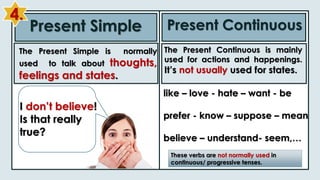 Present Simple Present Continuous
like – love - hate – want - be
prefer - know – suppose – mean
believe – understand- seem,…
These verbs are not normally used in
continuous/ progressive tenses.
I don’t believe!
Is that really
true?
The Present Simple is normally
used to talk about thoughts,
feelings and states.
The Present Continuous is mainly
used for actions and happenings.
It’s not usually used for states.
4.
 