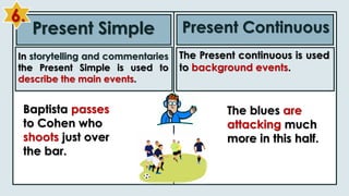 Present Simple Present Continuous
In storytelling and commentaries
the Present Simple is used to
describe the main events.
The Present continuous is used
to background events.
Baptista passes
to Cohen who
shoots just over
the bar.
The blues are
attacking much
more in this half.
6.
 