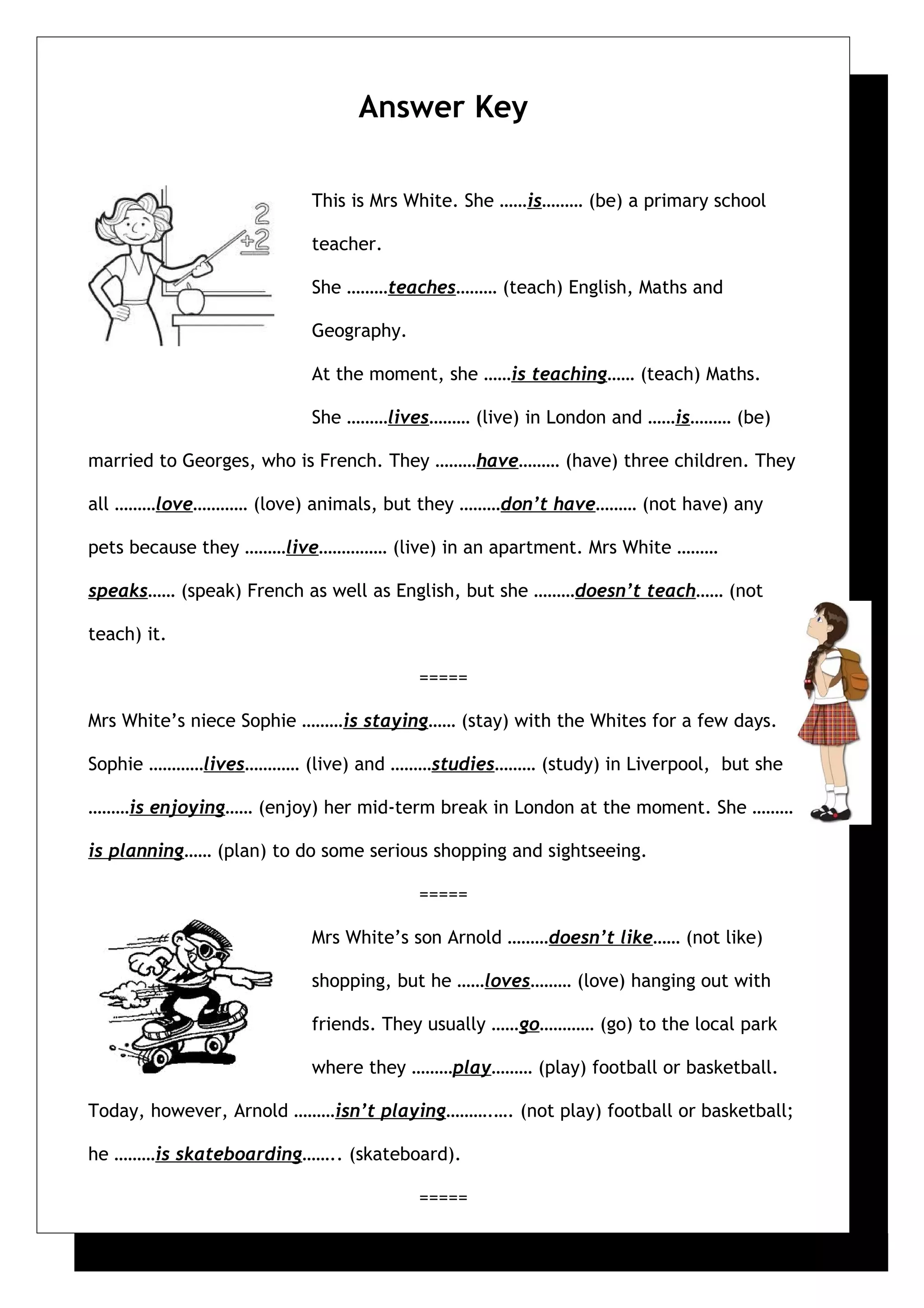 Answer Key
This is Mrs White. She ……is……… (be) a primary school
teacher.
She ………teaches……… (teach) English, Maths and
Geography.
At the moment, she ……is teaching…… (teach) Maths.
She ………lives……… (live) in London and ……is……… (be)
married to Georges, who is French. They ………have……… (have) three children. They
all ………love………… (love) animals, but they ………don’t have……… (not have) any
pets because they ………live…………… (live) in an apartment. Mrs White ………
speaks…… (speak) French as well as English, but she ………doesn’t teach…… (not
teach) it.
=====
Mrs White’s niece Sophie ………is staying…… (stay) with the Whites for a few days.
Sophie …………lives………… (live) and ………studies……… (study) in Liverpool, but she
………is enjoying…… (enjoy) her mid-term break in London at the moment. She ………
is planning…… (plan) to do some serious shopping and sightseeing.
=====
Mrs White’s son Arnold ………doesn’t like…… (not like)
shopping, but he ……loves……… (love) hanging out with
friends. They usually ……go………… (go) to the local park
where they ………play……… (play) football or basketball.
Today, however, Arnold ………isn’t playing……….…. (not play) football or basketball;
he ………is skateboarding…….. (skateboard).
=====
 