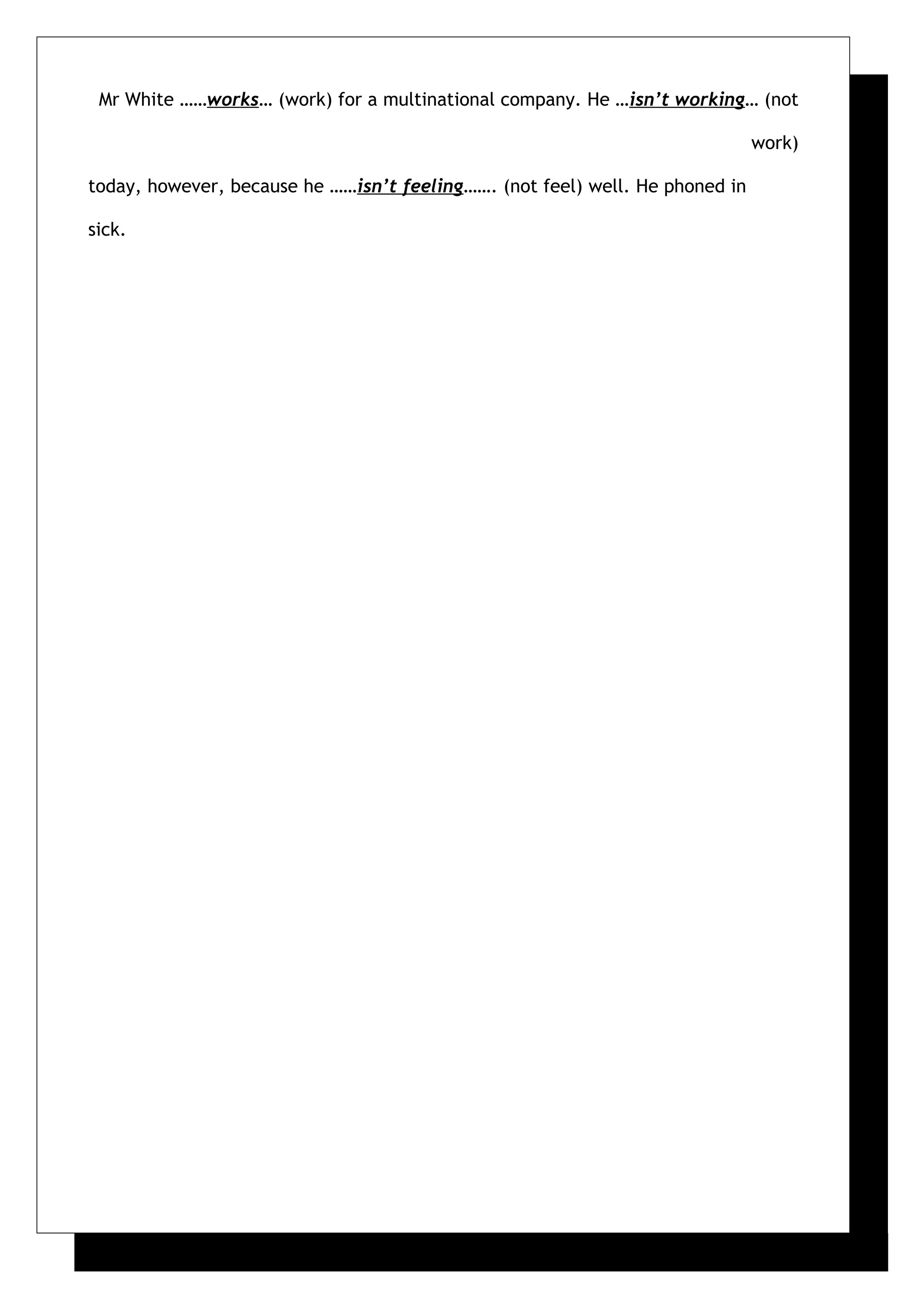 Mr White ……works… (work) for a multinational company. He …isn’t working… (not
work)
today, however, because he ……isn’t feeling……. (not feel) well. He phoned in
sick.
 