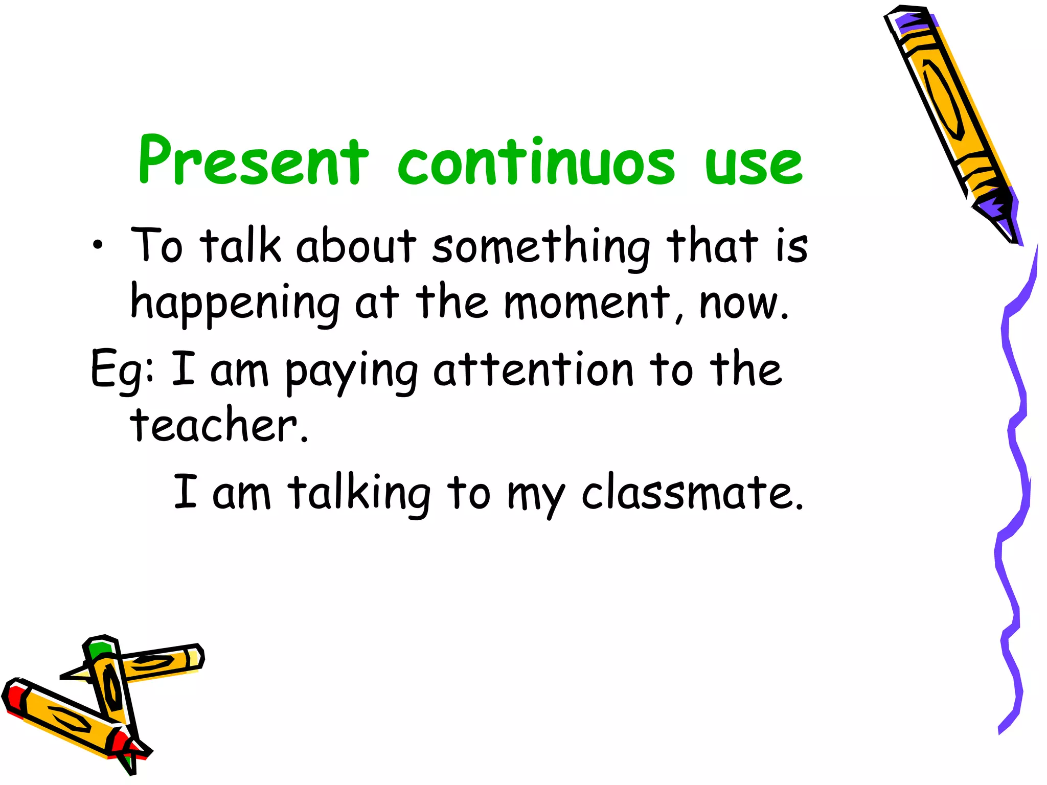 Present continuos use
• To talk about something that is
happening at the moment, now.
Eg: I am paying attention to the
teacher.
I am talking to my classmate.
 