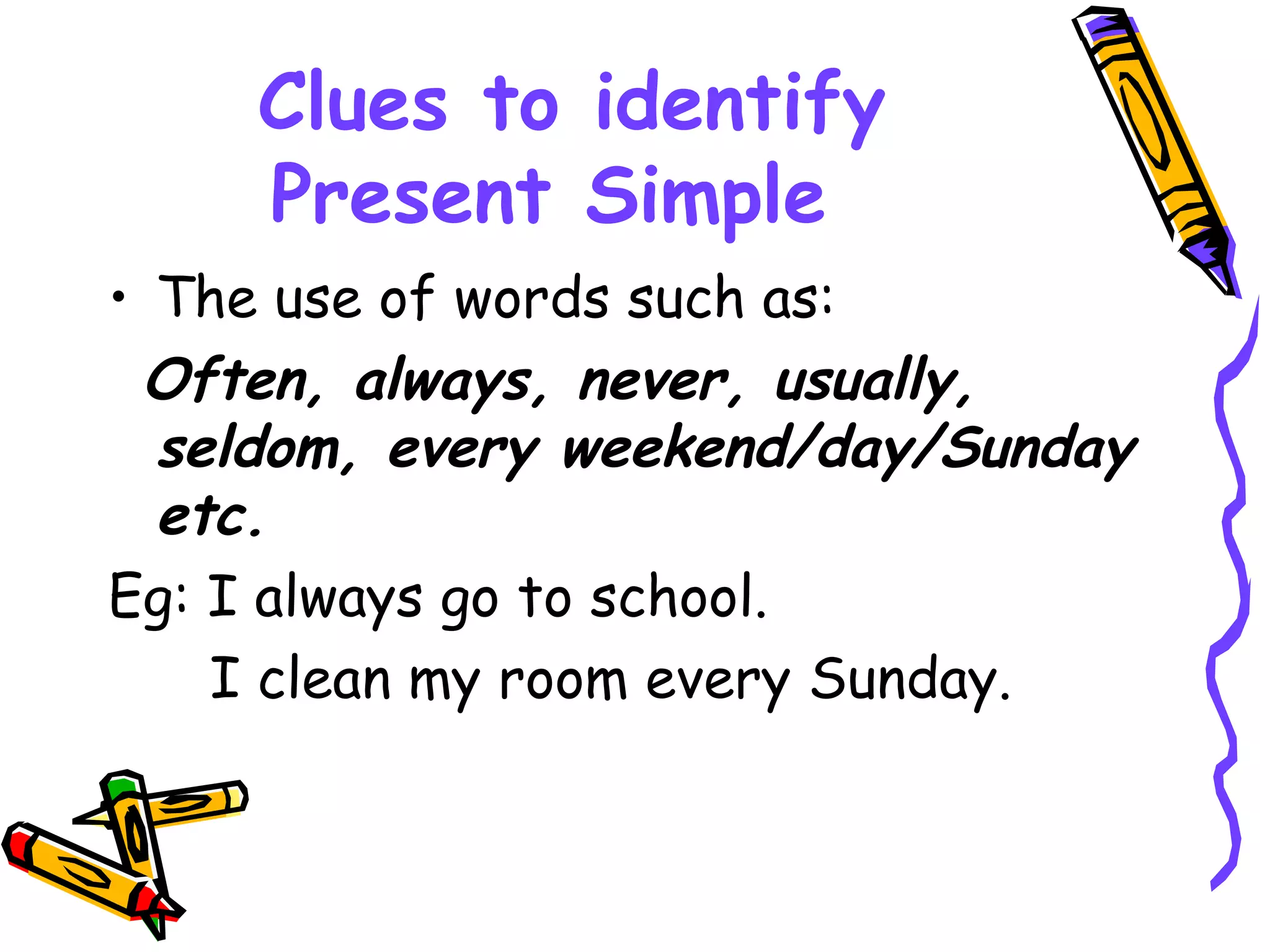 Clues to identify
Present Simple
• The use of words such as:
Often, always, never, usually,
seldom, every weekend/day/Sunday
etc.
Eg: I always go to school.
I clean my room every Sunday.
 