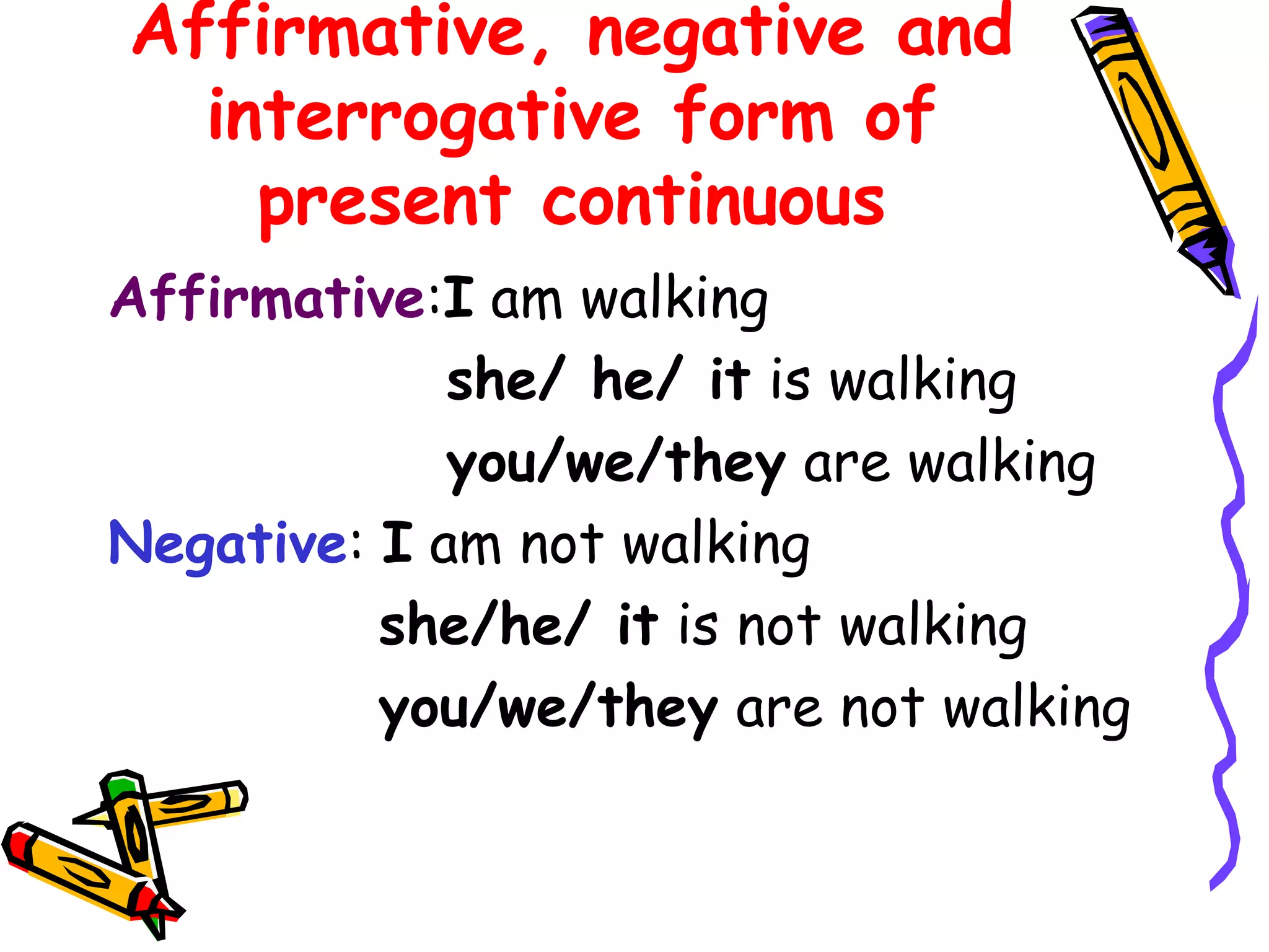 Affirmative, negative and
interrogative form of
present continuous
Affirmative:I am walking
she/ he/ it is walking
you/we/they are walking
Negative: I am not walking
she/he/ it is not walking
you/we/they are not walking
 