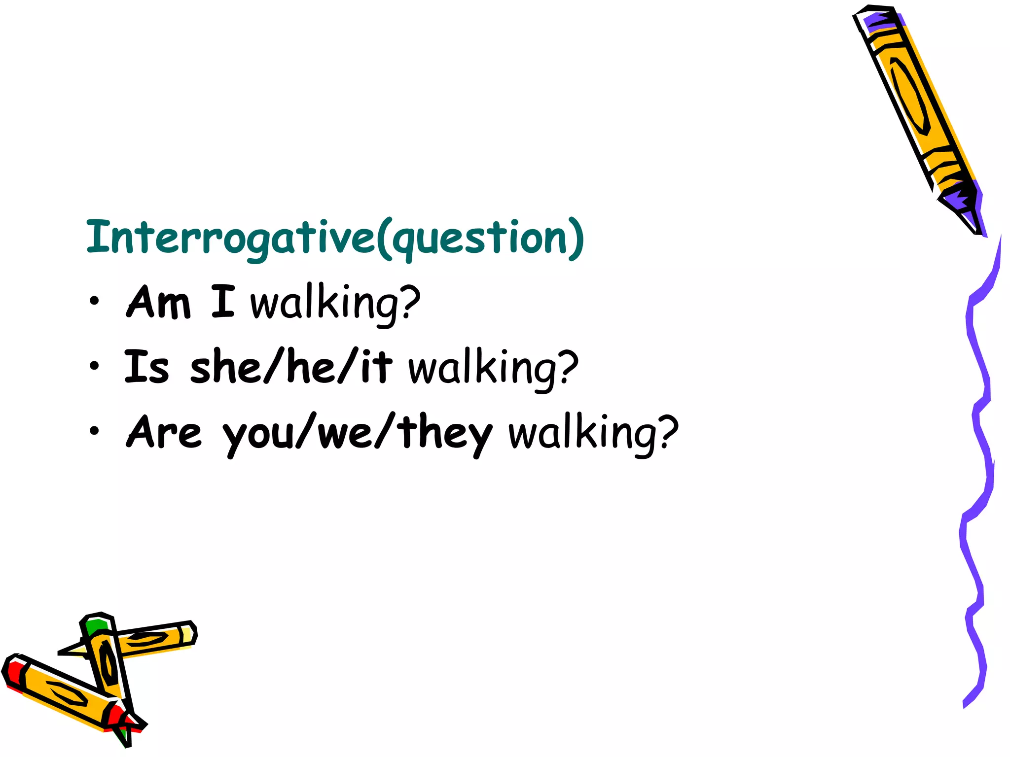 Interrogative(question)
• Am I walking?
• Is she/he/it walking?
• Are you/we/they walking?
 