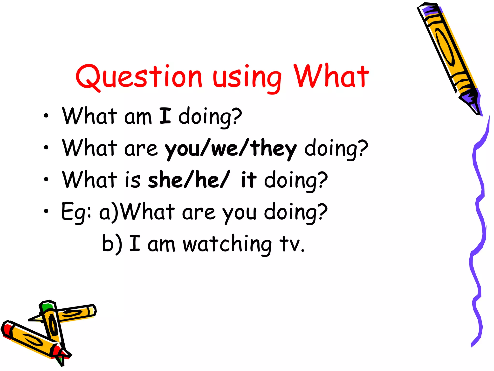 Question using What
• What am I doing?
• What are you/we/they doing?
• What is she/he/ it doing?
• Eg: a)What are you doing?
b) I am watching tv.
 