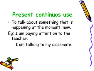 Present continuos use
• To talk about something that is
happening at the moment, now.
Eg: I am paying attention to the
teacher.
I am talking to my classmate.
 