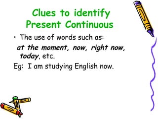 Clues to identify
Present Continuous
• The use of words such as:
at the moment, now, right now,
today, etc.
Eg: I am studying English now.
 