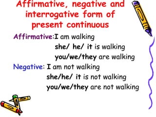 Affirmative, negative and
interrogative form of
present continuous
Affirmative:I am walking
she/ he/ it is walking
you/we/they are walking
Negative: I am not walking
she/he/ it is not walking
you/we/they are not walking
 