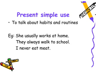 Present simple use
• To talk about habits and routines
Eg: She usually works at home.
They always walk to school.
I never eat meat.