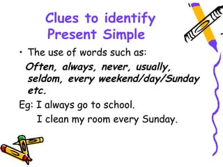 Clues to identify
Present Simple
• The use of words such as:
Often, always, never, usually,
seldom, every weekend/day/Sunday
etc.
Eg: I always go to school.
I clean my room every Sunday.