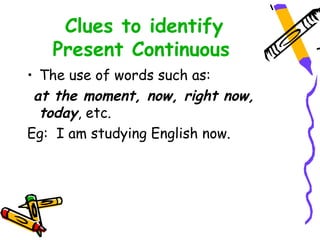 Clues to identify
Present Continuous
• The use of words such as:
at the moment, now, right now,
today, etc.
Eg: I am studying English now.