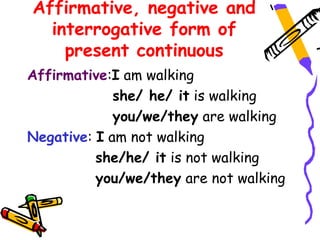 Affirmative, negative and
interrogative form of
present continuous
Affirmative:I am walking
she/ he/ it is walking
you/we/they are walking
Negative: I am not walking
she/he/ it is not walking
you/we/they are not walking