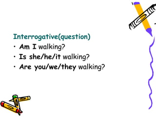 Interrogative(question)
• Am I walking?
• Is she/he/it walking?
• Are you/we/they walking?