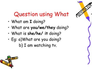 Question using What
• What am I doing?
• What are you/we/they doing?
• What is she/he/ it doing?
• Eg: a)What are you doing?
b) I am watching tv.