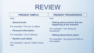 REVIEW
PRESENT SIMPLE
Use:
- General truth:
For example: The sun is yellow.
- Personal information:
For example: I live in Mexico.
- Routine and habits:
For example: I eat at 7:00am every
day.
PRESENT PROGRESSIVE
Use:
- Talking about actions that are
happening at the moment:
For example: I am doing my
homework.
- Talking about future plans:
For example: I am going to Paris in
two weeks.