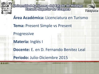Área Académica: Licenciatura en Turismo
Tema: Present Simple vs Present
Progressive
Materia: Inglés I
Docente: E. en D. Fernando Benitez Leal
Periodo: Julio-Diciembre 2015
 