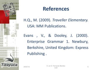 References
H.Q., M. (2009). Traveller Elementary.
USA: MM Publications.
Evans , V., & Dooley, J. (2000).
Enterprise Grammar 1. Newbury,
Berkshire, United Kingdom: Express
Publishing .
25/07/15 5
E. en D. Fernando Benitez
Leal
 