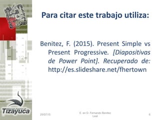 Para citar este trabajo utiliza:
Benitez, F. (2015). Present Simple vs
Present Progressive. [Diapositivas
de Power Point]. Recuperado de:
http://es.slideshare.net/fhertown
25/07/15
E. en D. Fernando Benitez
Leal
6
 