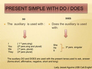 Present Simple With Do / Does DOES DO  Theauxiliaryisusedwith : Doestheauxiliaryisusedwith: I 	( 1 ª pers.sing) You	(2ª pers.sing and plural) We	(1ª pers. plural) They	(3ª pers plural) She He  It 3ª pers. singular Theauxiliary DO and DOES are usedwiththepresenttense;usedtoask, answer (forms:short, affirmative, negative, short and long) Lady Jesset Aguirre.USB Cali.English2 