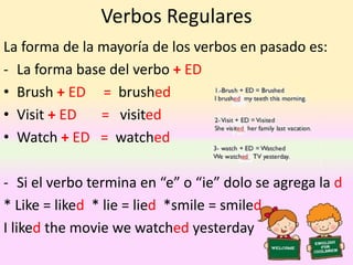 Verbos Regulares
La forma de la mayoría de los verbos en pasado es:
- La forma base del verbo + ED
• Brush + ED = brushed
• Visit + ED = visited
• Watch + ED = watched
- Si el verbo termina en “e” o “ie” dolo se agrega la d
* Like = liked * lie = lied *smile = smiled
I liked the movie we watched yesterday
 