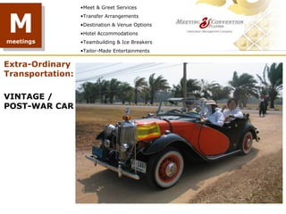 •Meet & Greet Services



M
                  •Transfer Arrangements
                  •Destination & Venue Options
                  •Hotel Accommodations
meetings          •Teambuilding & Ice Breakers
                  •Tailor-Made Entertainments


Extra-Ordinary
Transportation:

VINTAGE /
POST-WAR CAR
 