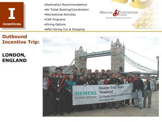 •Destination Recommendations



  I
                  •Air Ticket Booking/Coordination
                  •Recreational Activities
                  •CSR Programs
incentives        •Dining Options
                  •After-Dining Fun & Shopping

Outbound
Incentive Trip:

LONDON,
ENGLAND
 