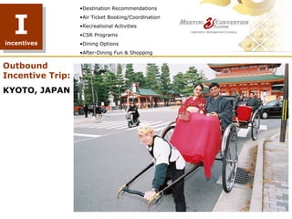 •Destination Recommendations



  I
                  •Air Ticket Booking/Coordination
                  •Recreational Activities
                  •CSR Programs
incentives        •Dining Options
                  •After-Dining Fun & Shopping

Outbound
Incentive Trip:
KYOTO, JAPAN
 