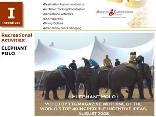 •Destination Recommendations



  I
               •Air Ticket Booking/Coordination
               •Recreational Activities
               •CSR Programs
incentives     •Dining Options
               •After-Dining Fun & Shopping

Recreational
Activities:
ELEPHANT
POLO




                                    - Elephant Polo -
                VOTED BY TTG MAGAZINE WITH ONE OF THE
               WORLD’S TOP 40 INCREDIBLE INCENTIVE IDEAS,
                              AUGUST 2008
 