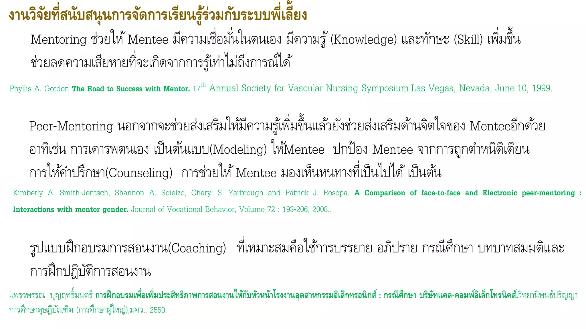 งานวิจัยที่สนับสนุนการจัดการเรียนรู้ร่วมกับระบบพี่เลี้ยง
รูปแบบฝึกอบรมการสอนงาน(Coaching) ที่เหมาะสมคือใช้การบรรยาย อภิปราย กรณีศึกษา บทบาทสมมติและ
การฝึกปฎิบัติการสอนงาน
แพรวพรรณ บุญฤทธิ์มนตรี การฝึกอบรมเพื่อเพิ่มประสิทธิภาพการสอนงานให้กับหัวหน้าโรงงานอุตสาหกรรมอิเล็กทรอนิกส์ : กรณีศึกาา บริาัทแคล-คอมพ์อิเล็กโทรนิคส์.วิทยานิพนธ์ปริญญา
การศึกษาดุษฎีบัณฑิต (การศึกษาผู้ใหญ่),มศว., 2550.
Mentoring ช่วยให้Mentee มีความเชื่อมั่นในตนเอง มีความรู้ (Knowledge) และทักษะ (Skill) เพิ่มขึ้น
ช่วยลดความเสียหายที่จะเกิดจากการรู้เท่าไม่ถึงการณ์ได้
Phyllis A. Gordon The Road to Success with Mentor. 17th Annual Society for Vascular Nursing Symposium,Las Vegas, Nevada, June 10, 1999.
Peer-Mentoring นอกจากจะช่วยส่งเสริมให้มีความรู้เพิ่มขึ้นแล้วยังช่วยส่งเสริมด้านจิตใจของ Menteeอีกด้วย
อาทิเช่น การเคารพตนเอง เป็นต้นแบบ(Modeling) ให้Mentee ปกป้อง Mentee จากการถูกตาหนิติเตียน
การให้คาปรึกษา(Counseling) การช่วยให้Mentee มองเห็นหนทางที่เป็นไปได้เป็นต้น
Kimberly A. Smith-Jentsch, Shannon A. Scielzo, Charyl S. Yarbrough and Patrick J. Rosopa. A Comparison of face-to-face and Electronic peer-mentoring :
Interactions with mentor gender. Journal of Vocational Behavior, Volume 72 : 193-206, 2008..
 