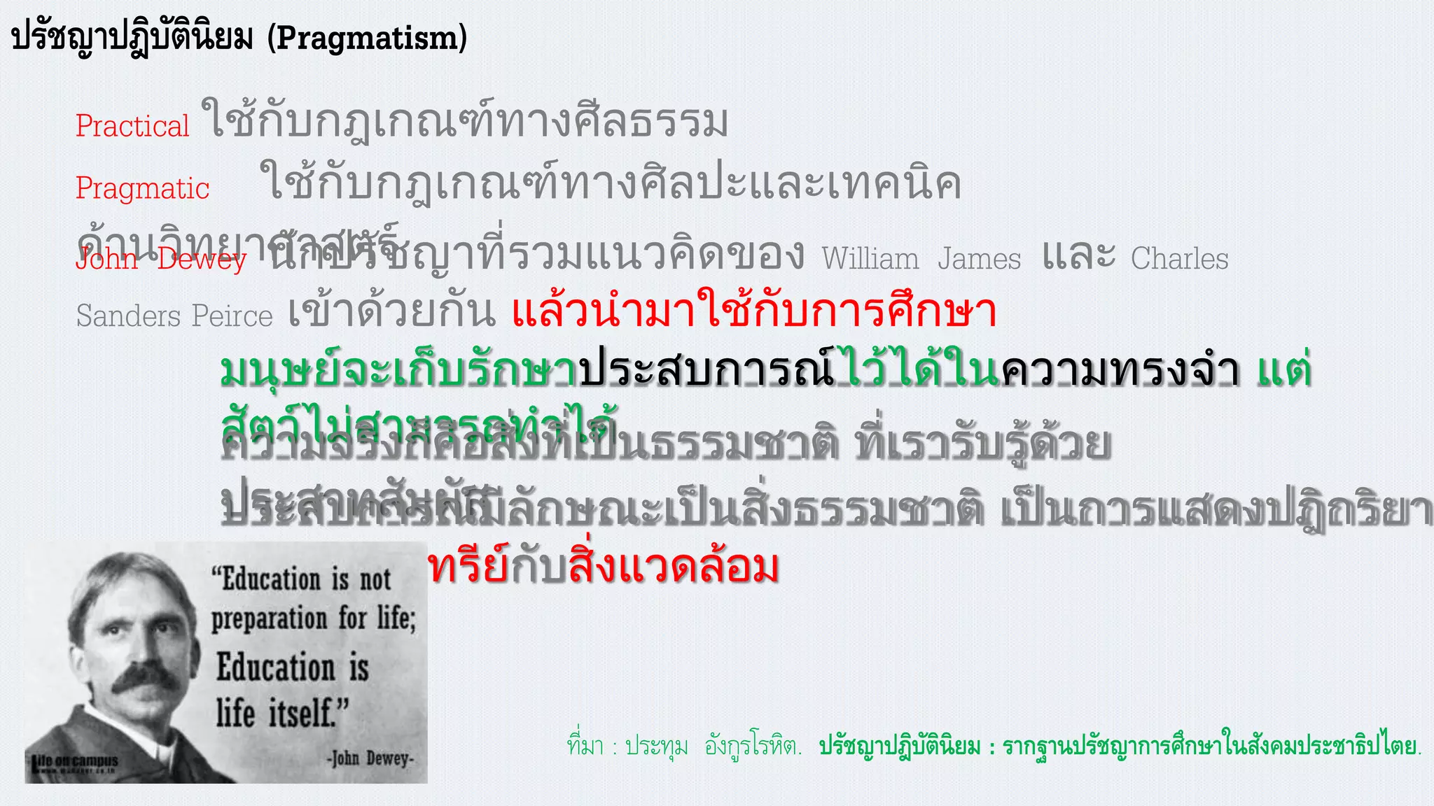 ปรัชญาปฎิบัตินิยม (Pragmatism)
Practical ใช้กับกฎเกณฑ์ทางศีลธรรม
Pragmatic ใช้กับกฎเกณฑ์ทางศิลปะและเทคนิค
ด้านวิทยาศาสตร์John Dewey นักปรัชญาที่รวมแนวคิดของ William James และ Charles
Sanders Peirce เข้าด้วยกัน แล้วนามาใช้กับการศึกษา
มนุษย์จะเก็บรักษาประสบการณ์ไว้ได้ในความทรงจา แต่
สัตว์ไม่สามารถทาได้ความจริงก็คือสิ่งที่เป็นธรรมชาติ ที่เรารับรู้ด้วย
ประสาทสัมผัสประสบการณ์มีลักษณะเป็นสิ่งธรรมชาติ เป็นการแสดงปฎิกริยา
ระหว่างอินทรีย์กับสิ่งแวดล้อม
ที่มา : ประทุม อังกูรโรหิต. ปรัชญาปฎิบัตินิยม : รากฐานปรัชญาการศึกาาในสังคมประชาธิปไตย.
 