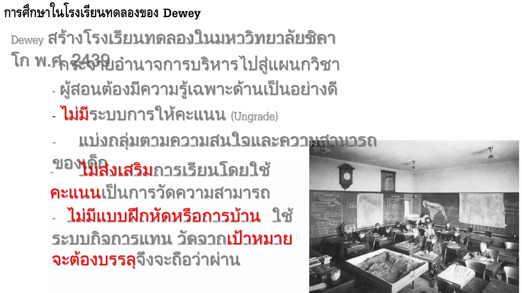 การศึกาาในโรงเรียนทดลองของ Dewey
Dewey สร้างโรงเรียนทดลองในมหาวิทยาลัยชิคา
โก พ.ศ. 2439- กระจายอานาจการบริหารไปสู่แผนกวิชา
- ผู้สอนต้องมีความรู้เฉพาะด้านเป็นอย่างดี
- ไม่มีระบบการให้คะแนน (Ungrade)
- แบ่งกลุ่มตามความสนใจและความสามารถ
ของเด็ก- ไม่ส่งเสริมการเรียนโดยใช้
คะแนนเป็นการวัดความสามารถ
- ไม่มีแบบฝึกหัดหรือการบ้าน ใช้
ระบบกิจการแทน วัดจากเป้าหมาย
จะต้องบรรลุจึงจะถือว่าผ่าน
 