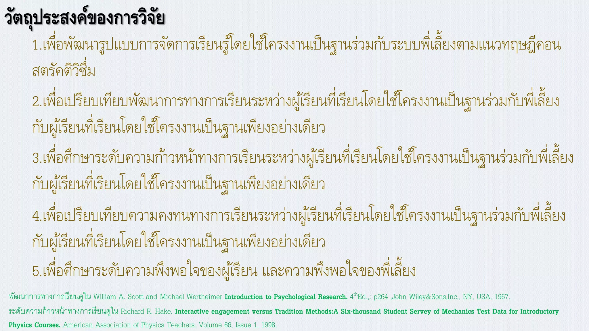 วัตถุประสงค์ของการวิจัย
1.เพื่อพัฒนารูปแบบการจัดการเรียนรู้โดยใช้โครงงานเป็นฐานร่วมกับระบบพี่เลี้ยงตามแนวทฤษฎีคอน
สตรัคติวิซึ่ม
2.เพื่อเปรียบเทียบพัฒนาการทางการเรียนระหว่างผู้เรียนที่เรียนโดยใช้โครงงานเป็นฐานร่วมกับพี่เลี้ยง
กับผู้เรียนที่เรียนโดยใช้โครงงานเป็นฐานเพียงอย่างเดียว
4.เพื่อเปรียบเทียบความคงทนทางการเรียนระหว่างผู้เรียนที่เรียนโดยใช้โครงงานเป็นฐานร่วมกับพี่เลี้ยง
กับผู้เรียนที่เรียนโดยใช้โครงงานเป็นฐานเพียงอย่างเดียว
3.เพื่อศึกษาระดับความก้าวหน้าทางการเรียนระหว่างผู้เรียนที่เรียนโดยใช้โครงงานเป็นฐานร่วมกับพี่เลี้ยง
กับผู้เรียนที่เรียนโดยใช้โครงงานเป็นฐานเพียงอย่างเดียว
5.เพื่อศึกษาระดับความพึงพอใจของผู้เรียน และความพึงพอใจของพี่เลี้ยง
ระดับความก้าวหน้าทางการเรียนดูใน Richard R. Hake. Interactive engagement versus Tradition Methods:A Six-thousand Student Servey of Mechanics Test Data for Introductory
Physics Courses. American Association of Physics Teachers. Volume 66, Issue 1, 1998.
พัฒนาการทางการเรียนดูใน William A. Scott and Michael Wertheimer Introduction to Psychological Research. 4thEd.,: p264 ,John Wiley&Sons,Inc., NY, USA, 1967.
 