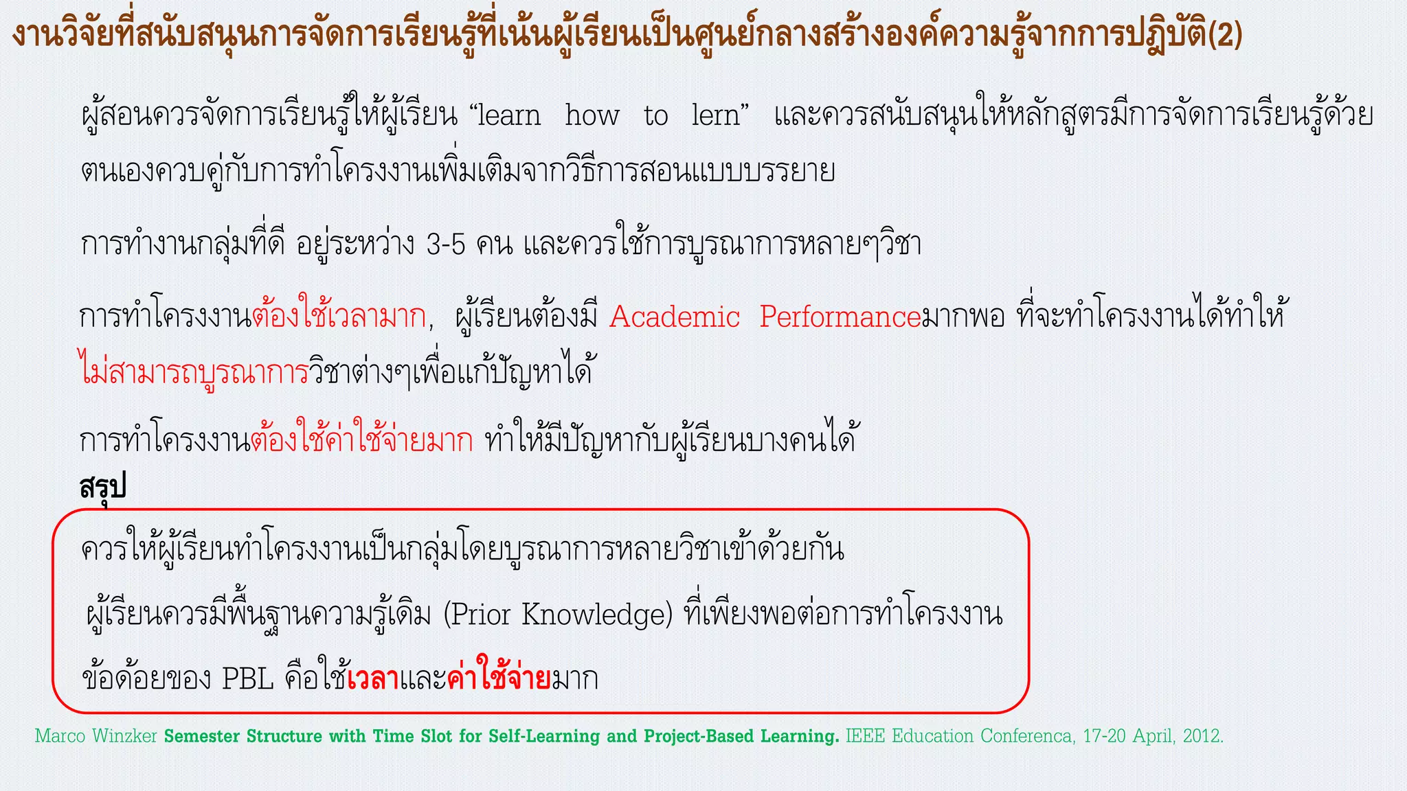 งานวิจัยที่สนับสนุนการจัดการเรียนรู้ที่เน้นผู้เรียนเป็นศูนย์กลางสร้างองค์ความรู้จากการปฎิบัติ(2)
ผู้สอนควรจัดการเรียนรู้ให้ผู้เรียน “learn how to lern” และควรสนับสนุนให้หลักสูตรมีการจัดการเรียนรู้ด้วย
ตนเองควบคู่กับการทาโครงงานเพิ่มเติมจากวิธีการสอนแบบบรรยาย
การทางานกลุ่มที่ดี อยู่ระหว่าง 3-5 คน และควรใช้การบูรณาการหลายๆวิชา
Marco Winzker Semester Structure with Time Slot for Self-Learning and Project-Based Learning. IEEE Education Conferenca, 17-20 April, 2012.
การทาโครงงานต้องใช้เวลามาก, ผู้เรียนต้องมี Academic Performanceมากพอ ที่จะทาโครงงานได้ทาให้
ไม่สามารถบูรณาการวิชาต่างๆเพื่อแก้ปัญหาได้
การทาโครงงานต้องใช้ค่าใช้จ่ายมาก ทาให้มีปัญหากับผู้เรียนบางคนได้
ควรให้ผู้เรียนทาโครงงานเป็นกลุ่มโดยบูรณาการหลายวิชาเข้าด้วยกัน
ข้อด้อยของ PBL คือใช้เวลาและค่าใช้จ่ายมาก
ผู้เรียนควรมีพื้นฐานความรู้เดิม (Prior Knowledge) ที่เพียงพอต่อการทาโครงงาน
สรุป
 