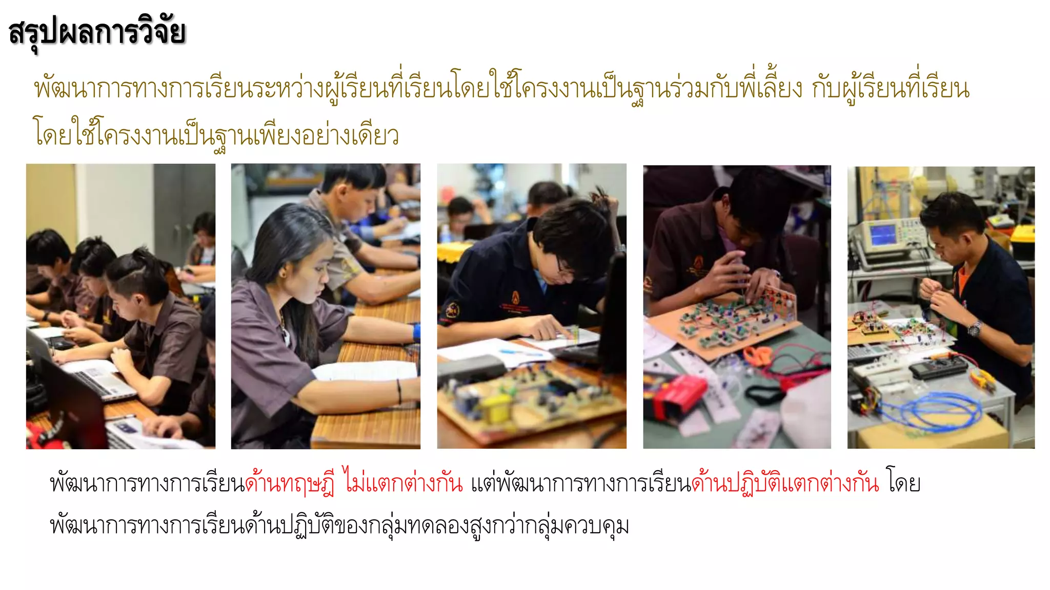สรุปผลการวิจัย
พัฒนาการทางการเรียนระหว่างผู้เรียนที่เรียนโดยใช้โครงงานเป็นฐานร่วมกับพี่เลี้ยง กับผู้เรียนที่เรียน
โดยใช้โครงงานเป็นฐานเพียงอย่างเดียว
พัฒนาการทางการเรียนด้านทฤษฎี ไม่แตกต่างกัน แต่พัฒนาการทางการเรียนด้านปฏิบัติแตกต่างกัน โดย
พัฒนาการทางการเรียนด้านปฏิบัติของกลุ่มทดลองสูงกว่ากลุ่มควบคุม
 