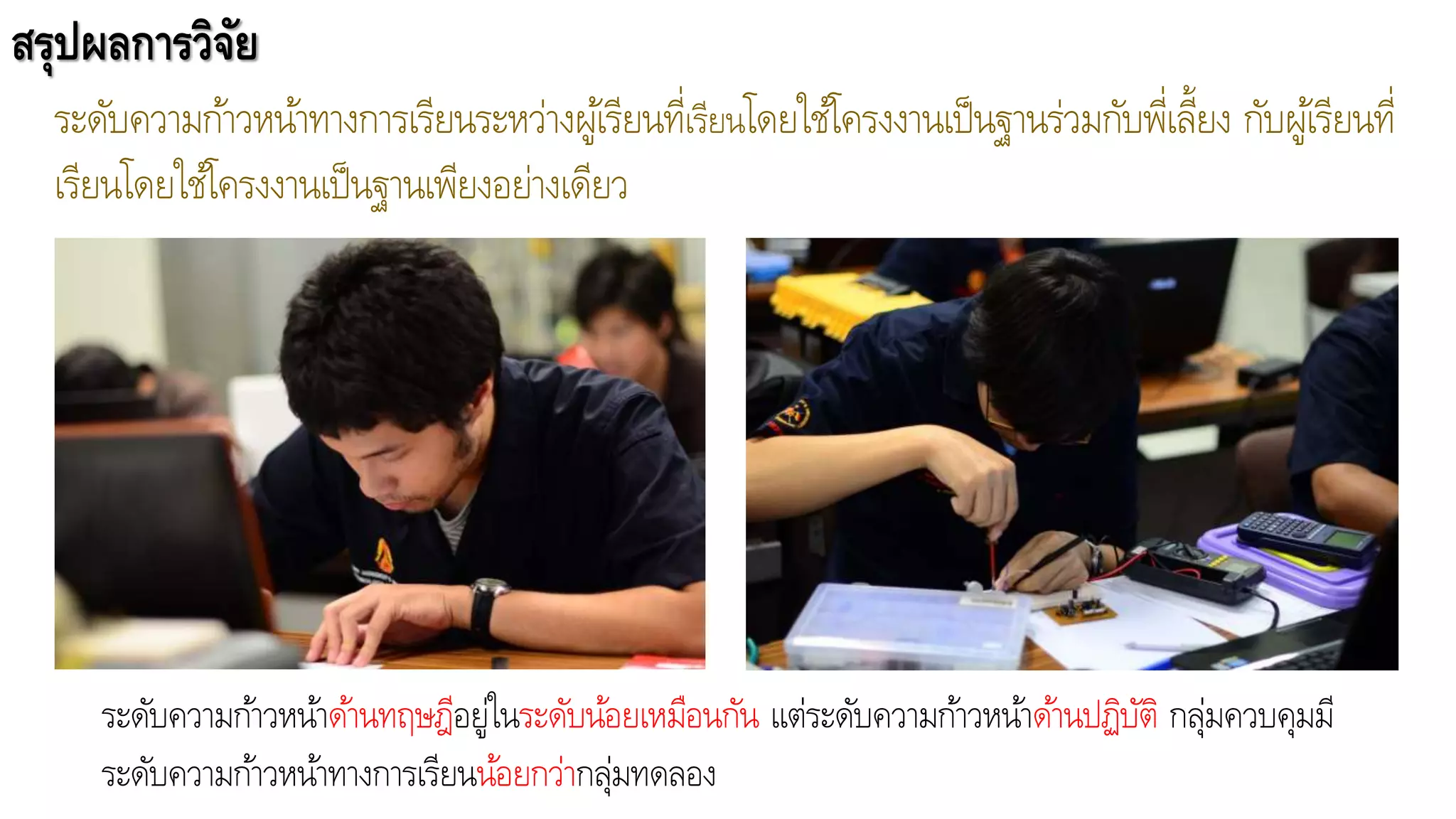 สรุปผลการวิจัย
ระดับความก้าวหน้าทางการเรียนระหว่างผู้เรียนที่เรียนโดยใช้โครงงานเป็นฐานร่วมกับพี่เลี้ยง กับผู้เรียนที่
เรียนโดยใช้โครงงานเป็นฐานเพียงอย่างเดียว
ระดับความก้าวหน้าด้านทฤษฎีอยู่ในระดับน้อยเหมือนกัน แต่ระดับความก้าวหน้าด้านปฏิบัติ กลุ่มควบคุมมี
ระดับความก้าวหน้าทางการเรียนน้อยกว่ากลุ่มทดลอง
 