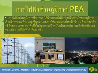 การไฟฟ้าส่วนภูมิภาค PEA
• การไฟฟ้ าส่วนภูมิภาคหรือ กฟภ. ได้นากระแสไฟฟ้ าจ่ายให้แก่คนไทยทุกภูมิภาค
เพื่อสร้างความเจริญ และเพิ่มความสะดวกให้แก่คนไทยทั้งชาติกว่า 15 ล้านราย หรือ
กว่าร้อยละ 99.98 ของพื้นที่ทั้งประเทศ แต่ปัจจุบันทรัพยากรในการผลิตก็ลดน้อยลง
ความต้องการใช้ไฟฟ้ าก็เพิ่มมากขึ้น
Tinnarat Suwanna , Master of Industrial Management Engineering Chiangmai University
 